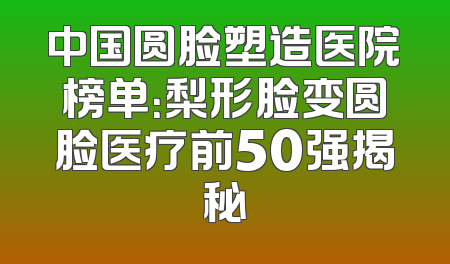中国圆脸塑造医院榜单：梨形脸变圆脸医疗前50强揭秘