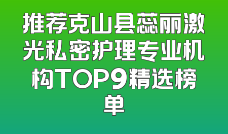 推荐克山县蕊丽激光私密护理专业机构TOP9精选榜单