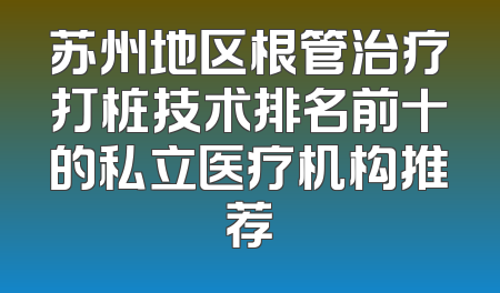 苏州地区根管治疗打桩技术排名前十的私立医疗机构推荐