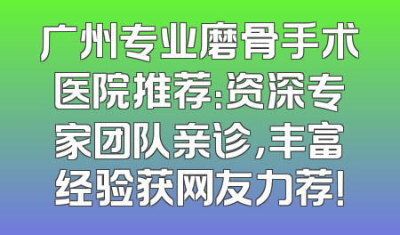 广州专业磨骨手术医院推荐：资深专家团队亲诊，丰富经验获网友力荐！
