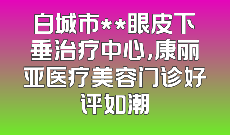 白城市**眼皮下垂治疗中心，康丽亚医疗美容门诊好评如潮