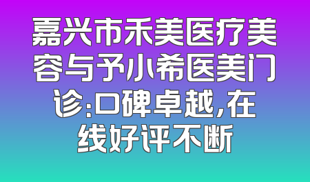 嘉兴市禾美医疗美容与予小希医美门诊：口碑卓越，在线好评不断