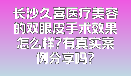 长沙久喜医疗美容的双眼皮手术效果怎么样？有真实案例分享吗？