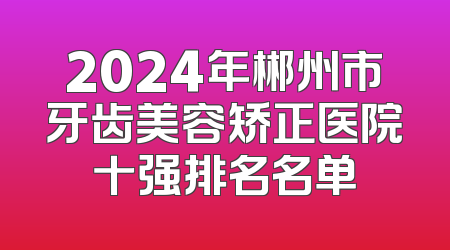 2024年郴州市牙齿美容矫正医院十强排名名单