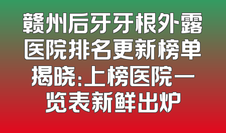 赣州后牙牙根外露医院排名更新榜单揭晓：上榜医院一览表新鲜出炉