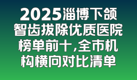 2025淄博下颌智齿拔除优质医院榜单前十，全市机构横向对比清单