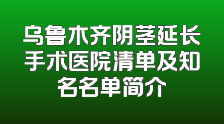 乌鲁木齐阴茎延长手术医院清单及知名名单简介