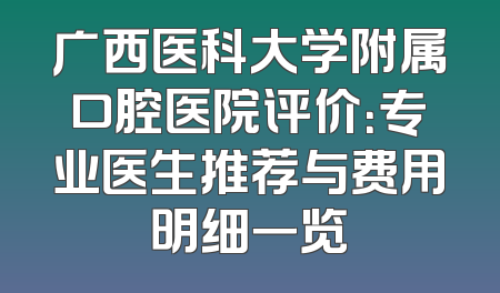 广西医科大学附属口腔医院评价：专业医生推荐与费用明细一览
