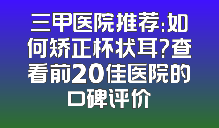 三甲医院推荐：如何矫正杯状耳？查看前20佳医院的口碑评价