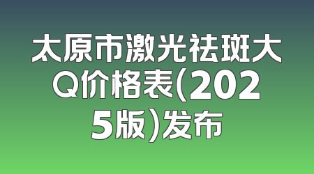 太原市激光祛斑大Q价格表（2025版）发布