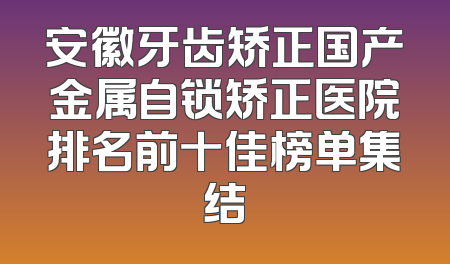 安徽牙齿矫正国产金属自锁矫正医院排名前十佳榜单集结