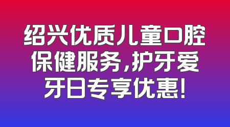 绍兴优质儿童口腔保健服务，护牙爱牙日专享优惠！