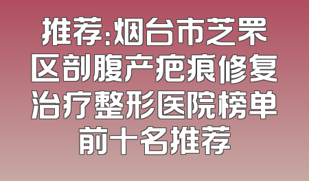 推荐：烟台市芝罘区剖腹产疤痕修复治疗整形医院榜单前十名推荐