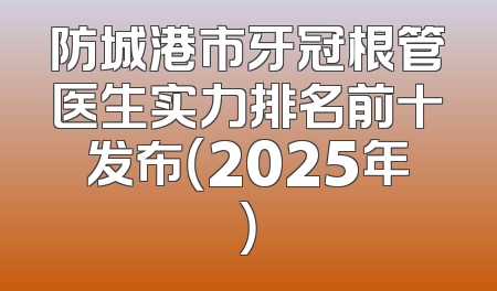 防城港市牙冠根管医生实力排名前十发布（2025年）