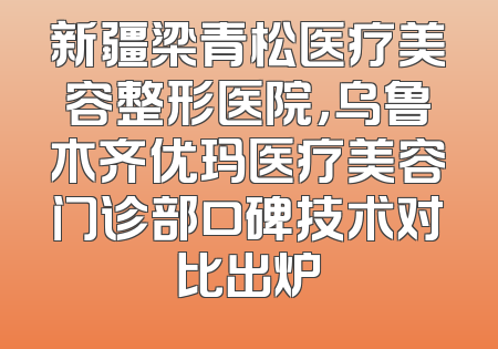 新疆梁青松医疗美容整形医院，乌鲁木齐优玛医疗美容门诊部口碑技术对比出炉