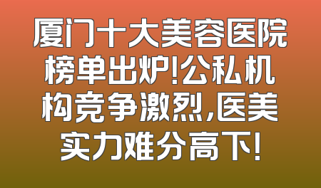 厦门十大美容医院榜单出炉！公私机构竞争激烈，医美实力难分高下！