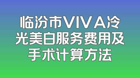 临汾市VIVA冷光美白服务费用及手术计算方法