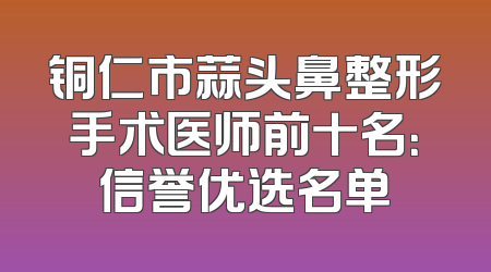 铜仁市蒜头鼻整形手术医师前十名：信誉优选名单