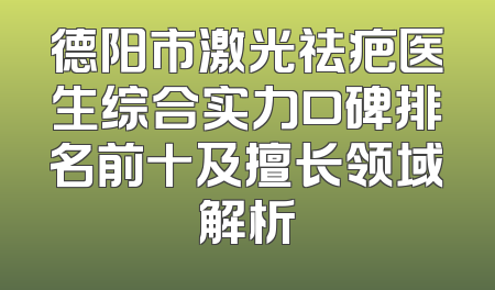 德阳市激光祛疤医生综合实力口碑排名前十及擅长领域解析