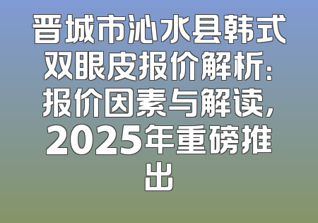 晋城市沁水县韩式双眼皮报价解析：报价因素与解读，2025年重磅推出
