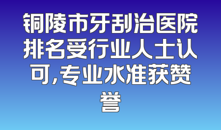铜陵市牙刮治医院排名受行业人士认可，专业水准获赞誉