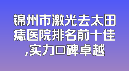 锦州市激光去太田痣医院排名前十佳，实力口碑卓越