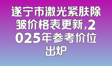 遂宁市激光紧肤除皱价格表更新，2025年参考价位出炉