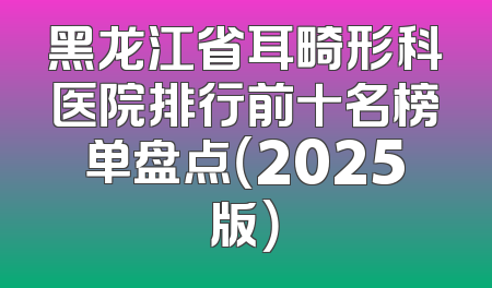 黑龙江省耳畸形科医院排行前十名榜单盘点（2025版）