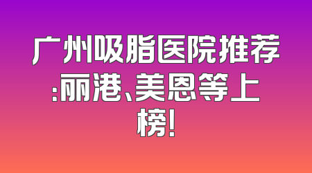 广州吸脂医院推荐：丽港、美恩等上榜！