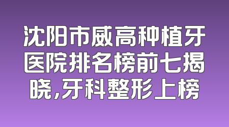沈阳市威高种植牙医院排名榜前七揭晓，牙科整形上榜
