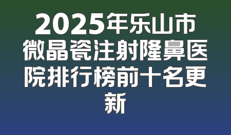 2025年乐山市微晶瓷注射隆鼻医院排行榜前十名更新