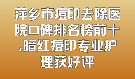 萍乡市痘印去除医院口碑排名榜前十，暗红痘印专业护理获好评