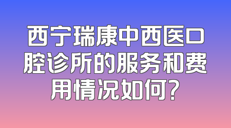 西宁瑞康中西医口腔诊所的服务和费用情况如何？