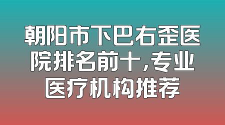 朝阳市下巴右歪医院排名前十，专业医疗机构推荐