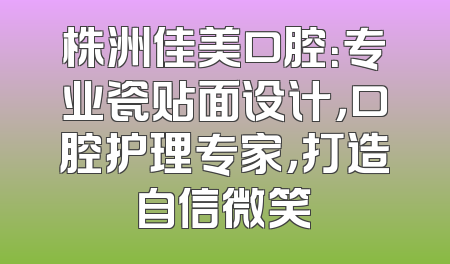 株洲佳美口腔：专业瓷贴面设计，口腔护理专家，打造自信微笑