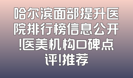 哈尔滨面部提升医院排行榜信息公开！医美机构口碑点评！推荐