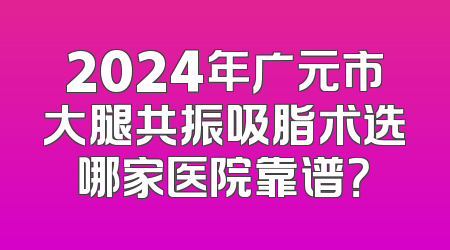 2024年广元市大腿共振吸脂术选哪家医院靠谱？