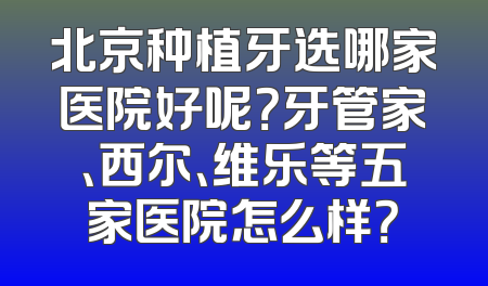 北京种植牙选哪家医院好呢？牙管家、西尔、维乐等五家医院怎么样？