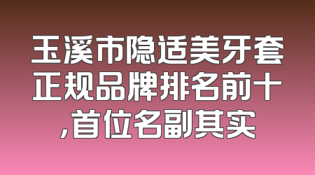 玉溪市隐适美牙套正规品牌排名前十，首位名副其实