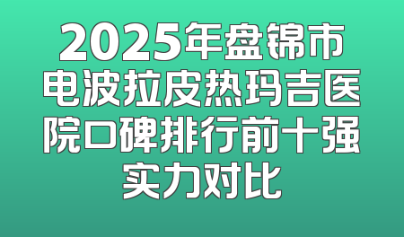 2025年盘锦市电波拉皮热玛吉医院口碑排行前十强实力对比