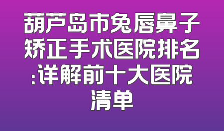 葫芦岛市兔唇鼻子矫正手术医院排名：详解前十大医院清单
