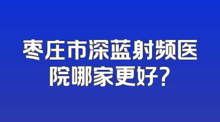 枣庄市深蓝射频医院哪家更好？