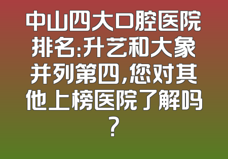 中山四大口腔医院排名：升艺和大象并列第四，您对其他上榜医院了解吗？