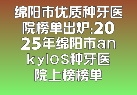 绵阳市优质种牙医院榜单出炉：2025年绵阳市ankylos种牙医院上榜榜单