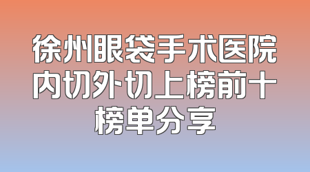 徐州眼袋手术医院内切外切上榜前十榜单分享