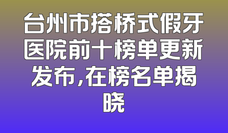 台州市搭桥式假牙医院前十榜单更新发布，在榜名单揭晓