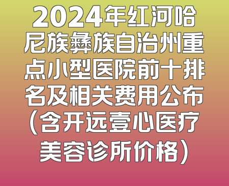 2024年红河哈尼族彝族自治州重点小型医院前十排名及相关费用公布（含开远壹心医疗美容诊所价格）