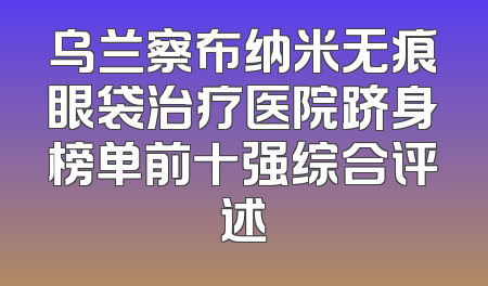 乌兰察布纳米无痕眼袋治疗医院跻身榜单前十强综合评述