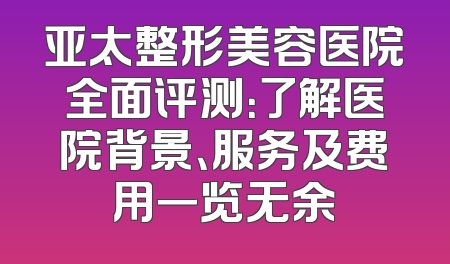 亚太整形美容医院全面评测：了解医院背景、服务及费用一览无余