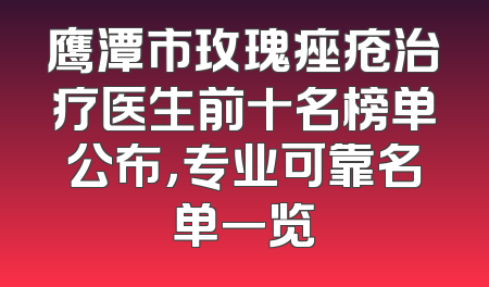 鹰潭市玫瑰痤疮治疗医生前十名榜单公布，专业可靠名单一览